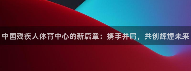 必发官方正版app开户：中国残疾人体育中心的新篇章：